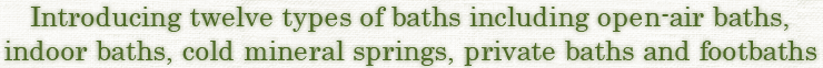 Introducing twelve types of baths including open-air baths,indoor baths, cold mineral springs, private baths and footbaths